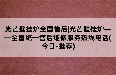 光芒壁挂炉全国售后|光芒壁挂炉——全国统一售后维修服务热线电话(今日-推荐)